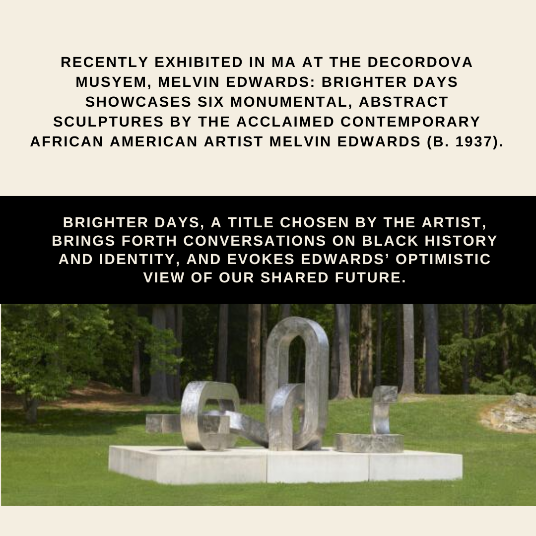 Text describing Melvin Edwards' sculpture exhibition: 'Recently exhibited in MA at the Decordova Musuem, Melvin Edwards: Brighter Days showcases six monumental, abstract sculptures by the acclaimed contemporary African American artist Melvin Edwards (b. 1937). "Brighter Days," a title chosen by the artist, brings forth conversations on Black history and identity, and evokes Edwards' optimistic view of our shared future.'