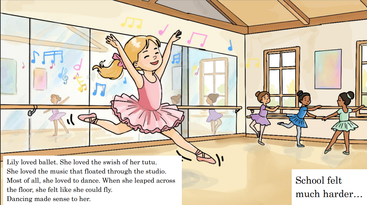 Lily loves ballet. On the dance floor, everything makes sense. But when she opens a book, the words seem to twirl and dance across the page.

In this uplifting story about dyslexia, Lily learns that the way her brain works is not something to be asha