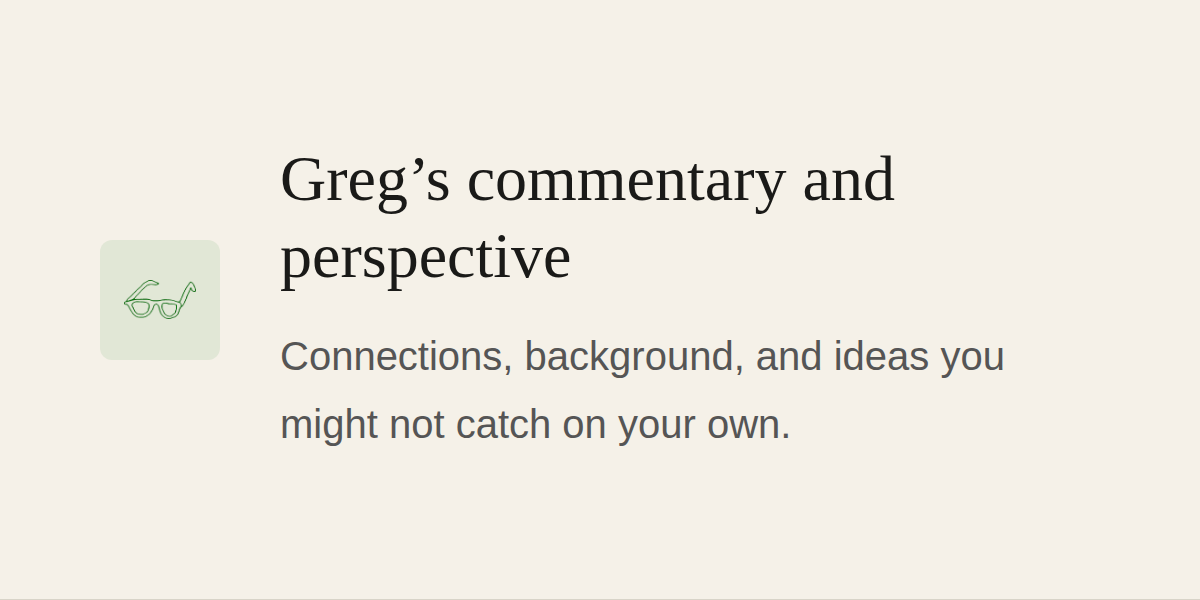 Greg's commentary and perspective | Connections, background, and ideas you might not catch on your own.