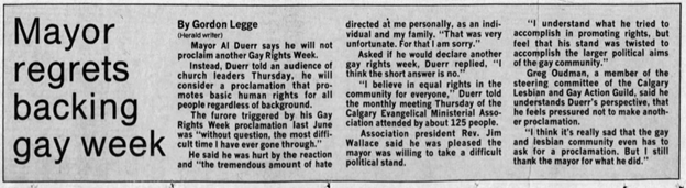 Backlash throughout the summer led Mayor Al Duerr to regret his decision to proclaim Jul 16-22 Gay Rights Week in Calgary. Celebration of Pride Week continued throughout the 1990s without endorsement by the City of Calgary. Read more about the history of Calgary Pride here: www.calgarypride.ca/about/ourhistory/. Calgary Herald, 18 Oct 1991.