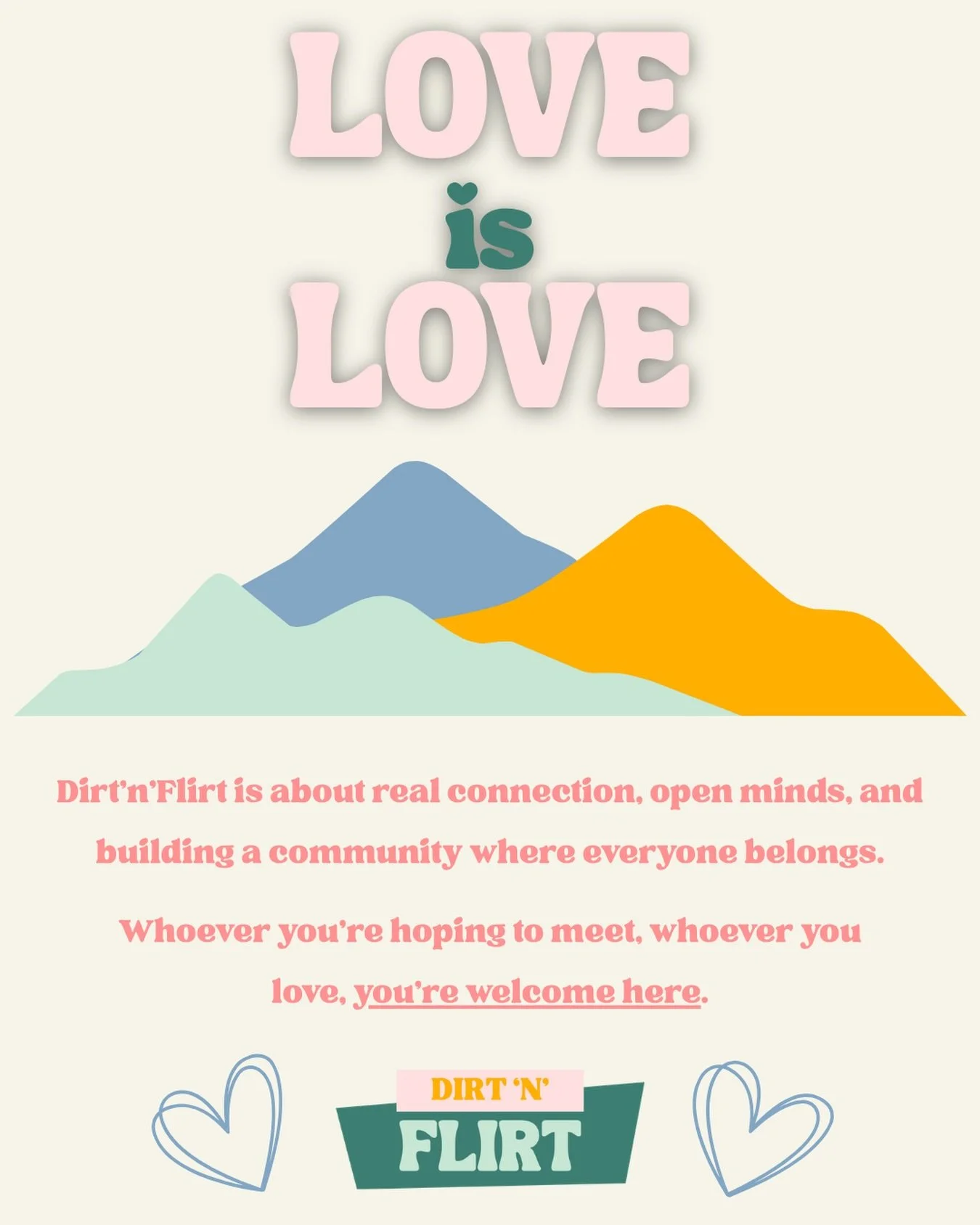 Love is love. 🤍

At Dirt&rsquo;n&rsquo;Flirt, we believe connection belongs to everyone.

Whether you&rsquo;re looking for your person or simply a community that gets you, you are welcome here. No matter who you love, how you identify, or where your