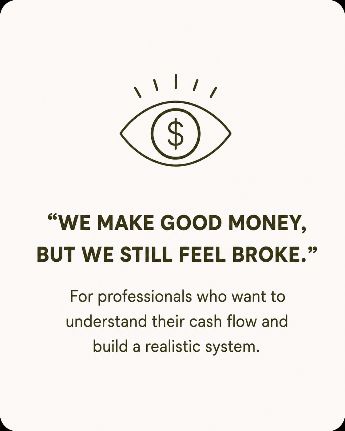 A graphic with a minimalist icon of an eye with a dollar sign inside it. Below the icon, there's a quote that reads, "We make good money, but we still feel broke." Underneath, a note says, "For professionals who want to understand their cash flow and build a realistic system."