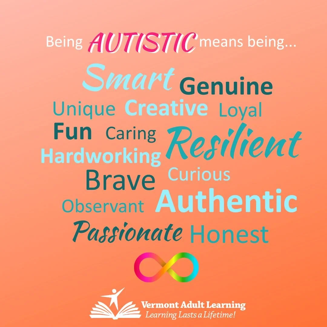 April is Autism Acceptance Month. Many learners and staff members at Vermont Adult Learning identify as autistic. Vermont Adult Learning understands that being autistic is more than a diagnosis–it’s an identity. During Autism Acceptance Month, we cel