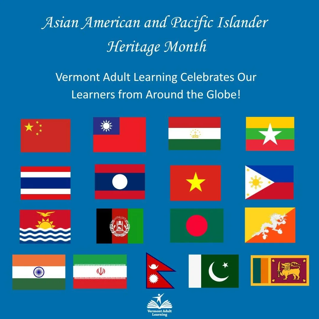 This month, we celebrate Asian American and Pacific Islander Heritage Month. Vermont Adult Learning is proud to have learners from all over the world, including the following Asian and Pacific Islander countries: China, Taiwan, Tajikistan, Burma (Mya