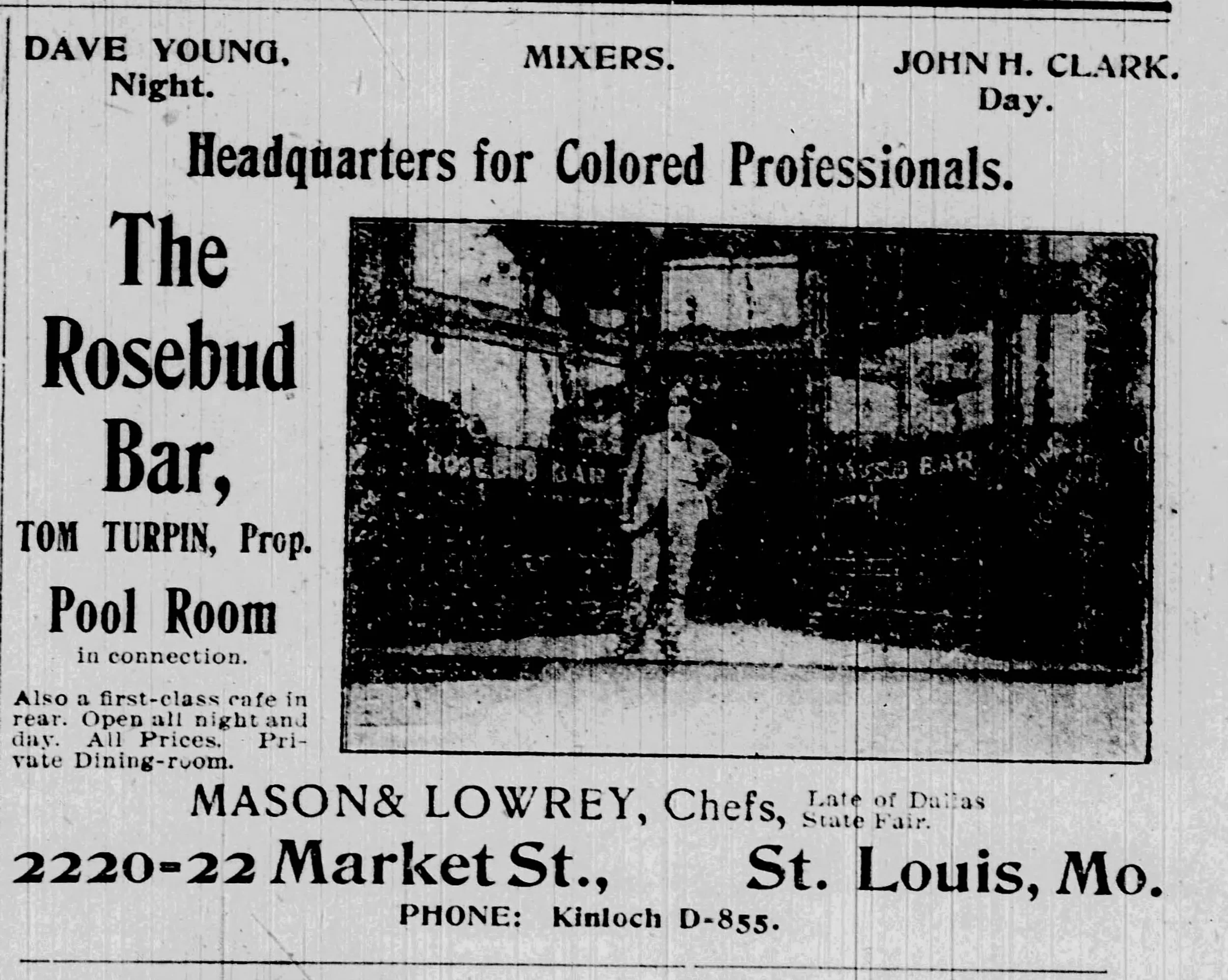 Ad: Headquarters for Colored Professionals. The Rosebud Bar, Tom Turpin, Proprietor. Pool Room in connection. Also a first-class cafe in rear. Open all night and day. All Prices. Private Dining-room. Mason & Lowrey, Chefs, Late of Dallas State Fair