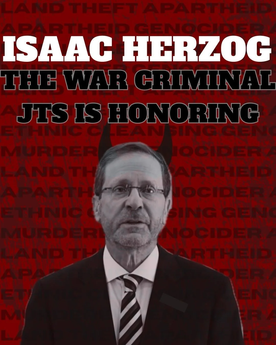 GENOCIDAIRE HERZOG

Zionist entity President Isaac Herzog has been concluded to have incited genocide in Gaza by an independent UN Commission and the International Court of Justice. Yet, JTS has decided to honor this criminal with an honorary degree 