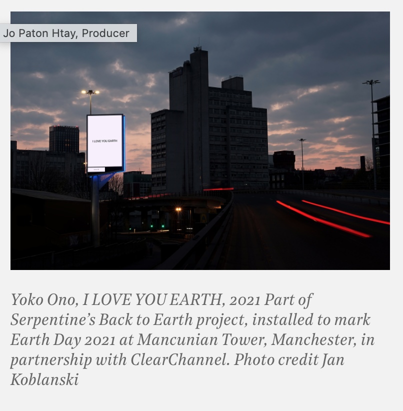 Yoko Ono, I LOVE YOU EARTH, 2021 Part of Serpentine’s Back to Earth project, installed to mark Earth Day 2021 at Mancunian Tower, Manchester, in partnership with ClearChannel. Photo credit Jan Koblanski