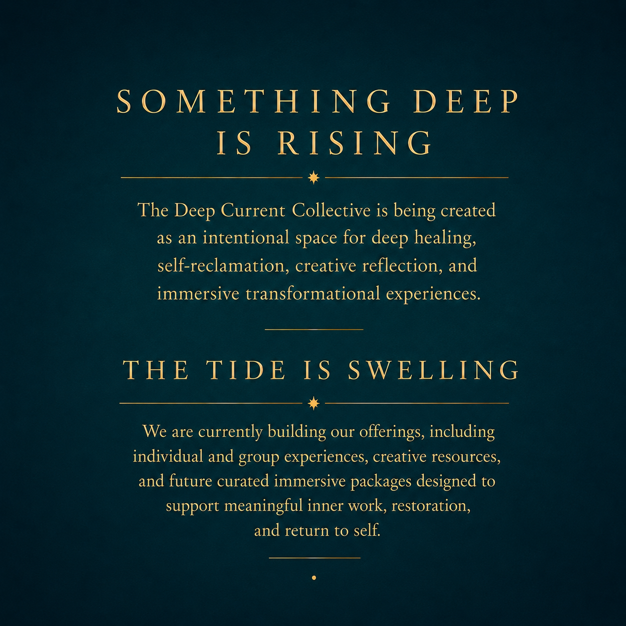 Text on a dark teal background with gold font: 'Something Deep Is Rising. The Deep Current Collective is being created as an intentional space for deep healing, self-reclamation, creative reflection, and immersive transformational experiences. The tide is swelling. We are currently building our offerings, including individual and group experiences, creative resources, and future curated immersive packages designed to support meaningful inner work, restoration, and return to self.'