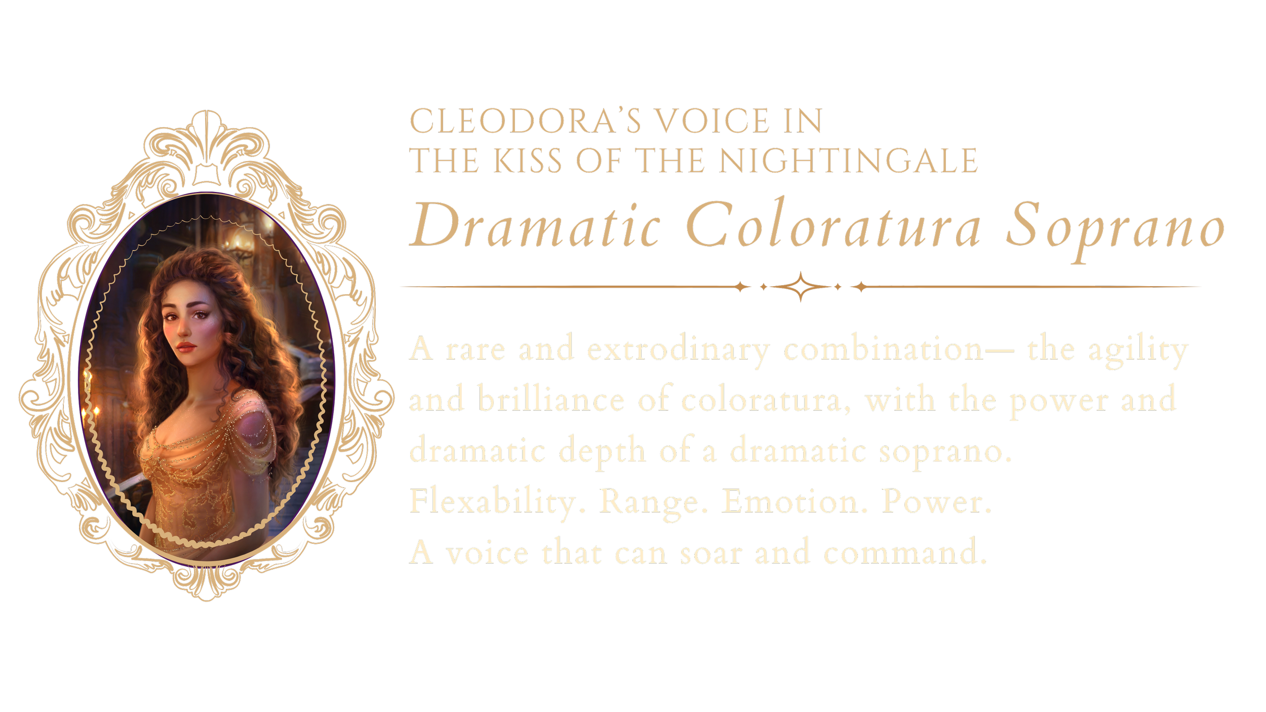 Cleodora's voice type: dramatic coloratura soprano. A rare voice combining coloratura agility and brilliance with the power and dramatic depth of a dramatic soprano, characterized by flexibility, range, emotion, and power.