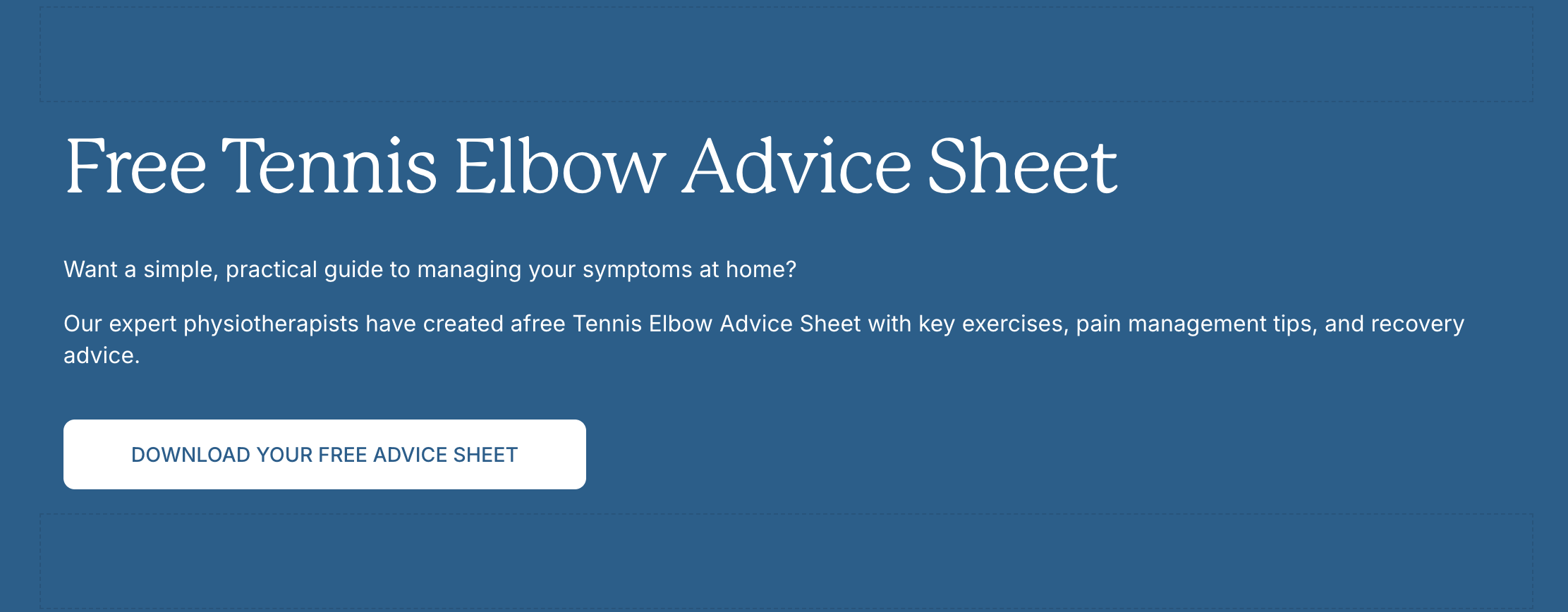 Free Tennis Elbow Advice Sheet. Want a simple, practical guide to managing your symptoms at home? Our expert physiotherapists have created a free Tennis Elbow Advice Sheet with key exercises, pain management tips, and recovery advice. Download