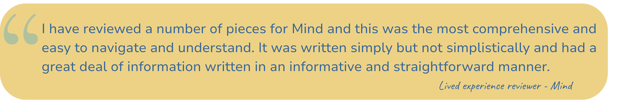 Quote: "I have reviewed a number of pieces for Mind and this was the most comprehensive and easy to navigate and understand. It was written simply but not simplistically and had a great deal of information written in an informative and straightforward manner." - Lived experience reviewer - Mind