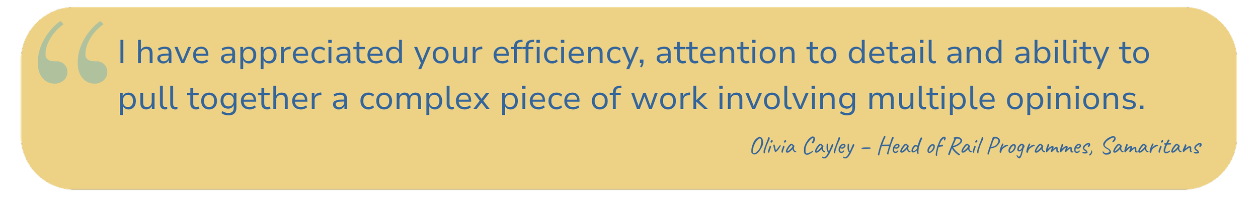 Quote: "I have appreciated your efficiency, attention to detail and ability to pull together a complex piece of work involving multiple opinions." - Olivia Cayley, Head of Rail Programmes, Samaritians