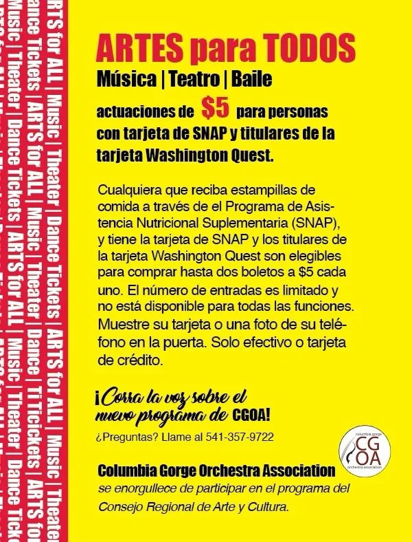 Bright yellow flyer advertising arts for everyone including music, theater, and dance with tickets costing $5. Details about obtaining tickets with SNAP card and Washington Quest card. Instructions to show card or a photo at the door for entry payable by cash or credit. Call for questions and information about Columbia Gorge Orchestra Association's participation in the regional arts and culture council program.