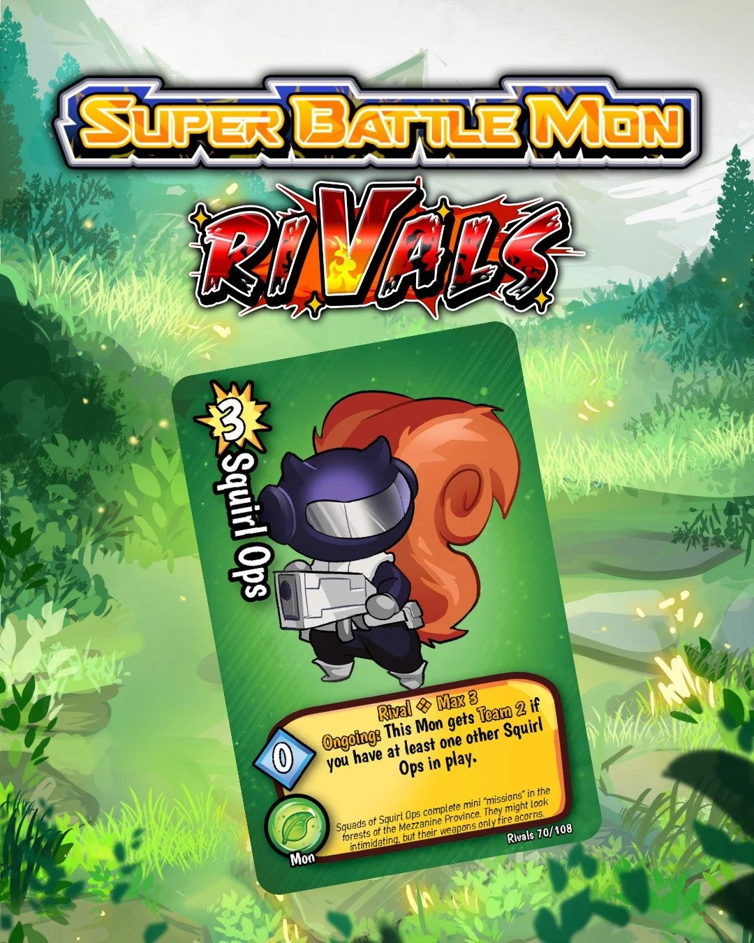 Squads of Squirl Ops complete mini "missions" in the forests of the Mezzanine Province.

❖ 108 Cards in the set
❖ 3 New Box Toppers
❖ 10 New Rangers

https://www.kickstarter.com/projects/1740034445/super-battle-mon-rivals

=================