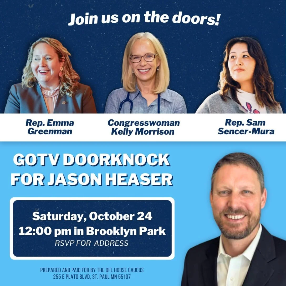 Join Congresswoman Kelly Morrison, Rep. Sam Sencer-Mura, and myself next Saturday, October 24th at 12PM to knock doors for an outstanding house candidate &mdash; Jason Heaser! 

When: Saturday, October 24th at 12PM
Where: Brooklyn Park (RSVP for addr