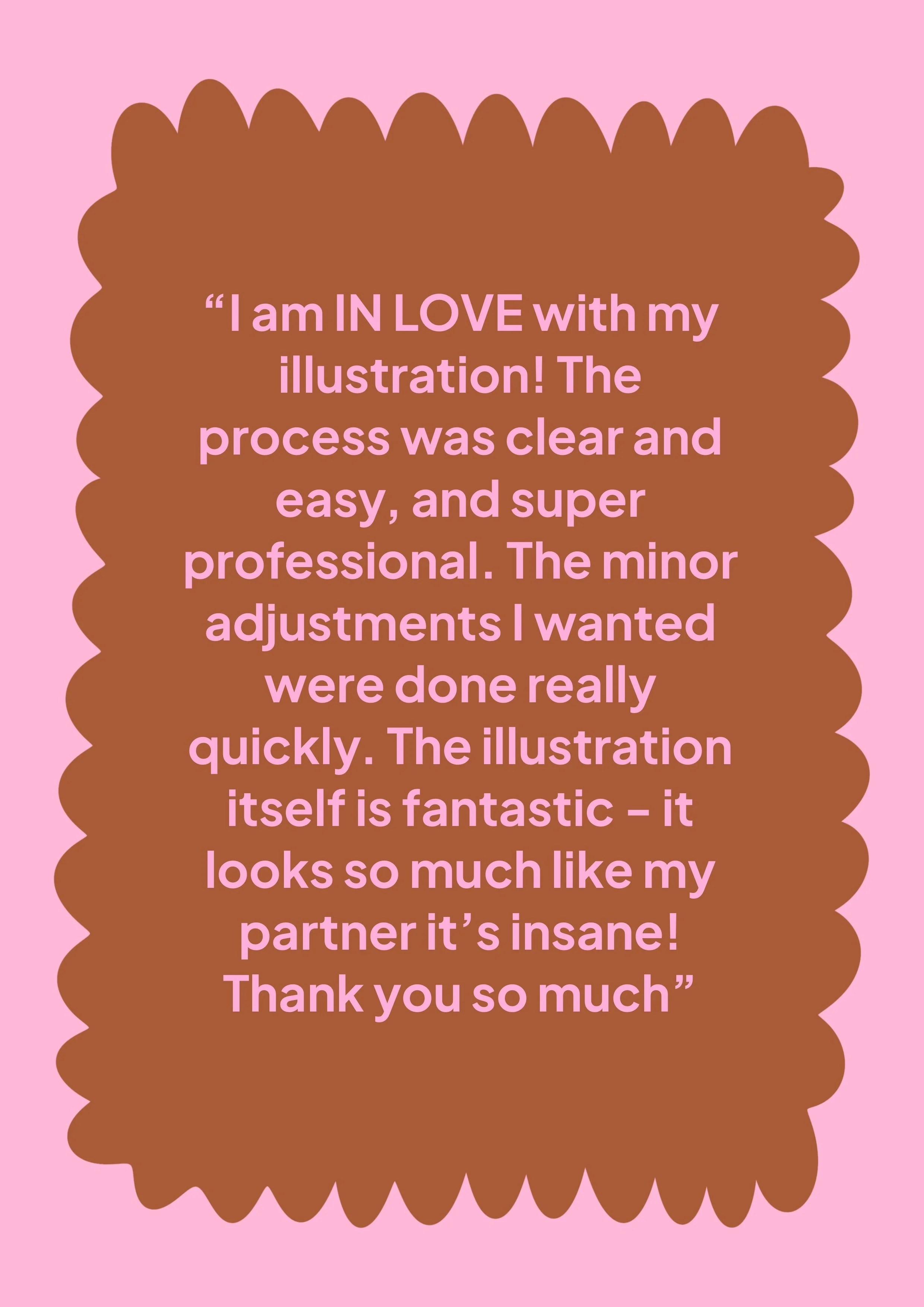 A pink background with a large brown cloud-like shape in the center. Inside the shape, there is pink text that reads: 'I am IN LOVE with my illustration! The process was clear and easy, and super professional. The minor adjustments I wanted were done