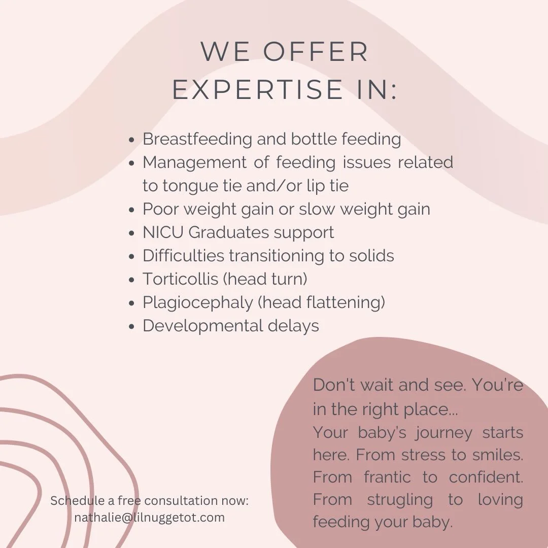 We offer expertise in:
-Breastfeeding and bottle feeding
-Management of feeding issues related to tongue tie and/or lip tie
-Poor weight gain or slow weight gain
-NICU Graduates support
-Difficulties transitioning to solids
-Torticollis ( head turn)

