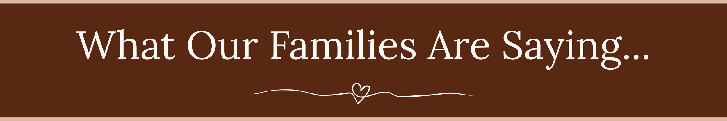 Brown background with white text that reads, "What Our Families Are Saying..." and a small decorative heart in the center.