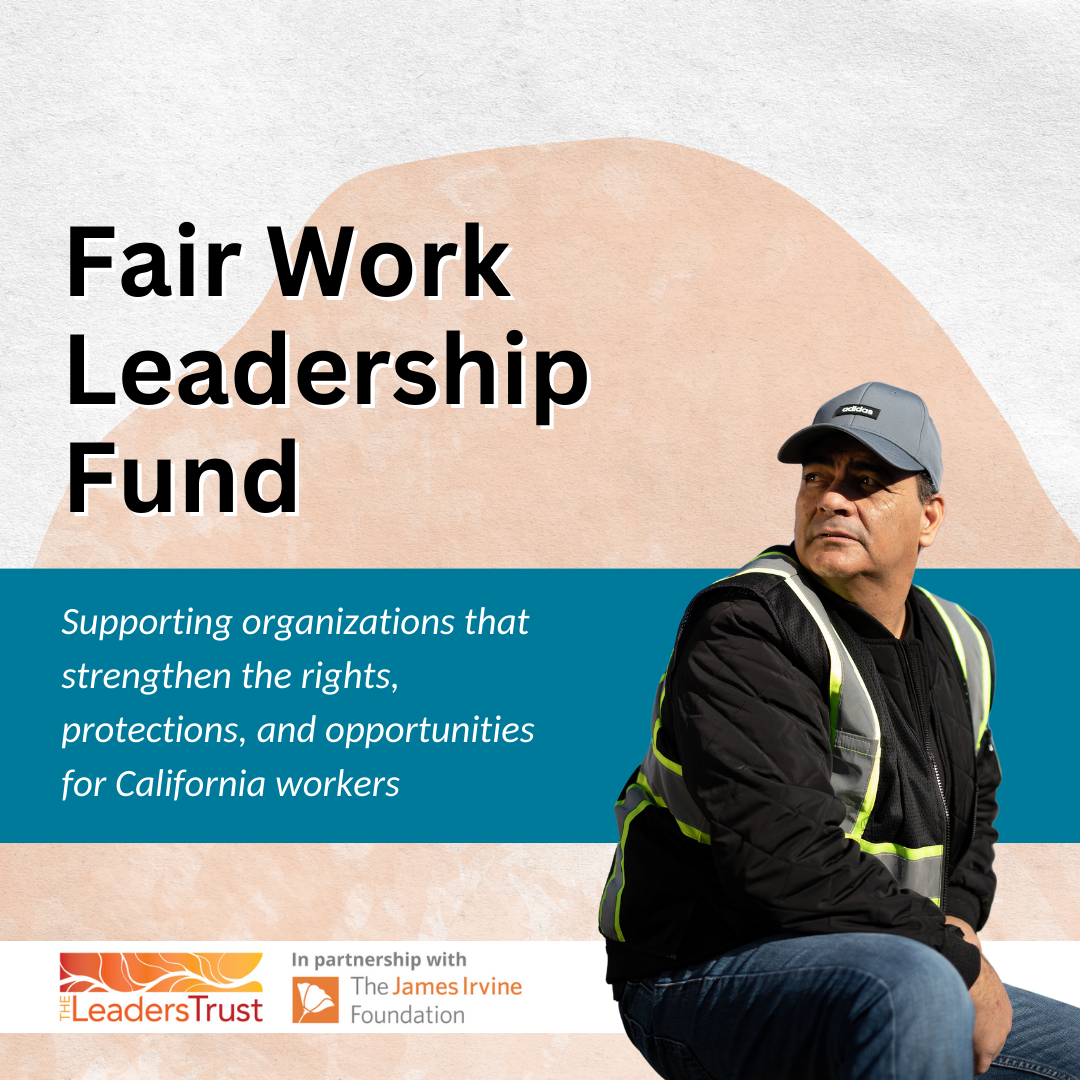 Graphic that reads Fair Work leadership Fund. Supporting organizations that strengthen the rights, protections, and opportunities for California workers. At the bottom are logos for the LeadersTrust and the James Irvine Foundation.