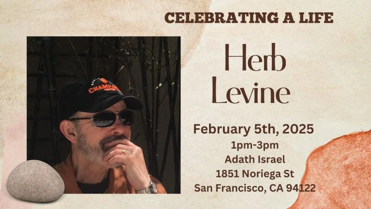 A graphic with an image of an older man in sunglasses with a beard, holding his chin pensively. Text reads: Celebrating a Life. Herb Levine. February 5th, 2025. 1pm-3pm Adath Israel 1851 Noriega St. San Francisco, CA 94122