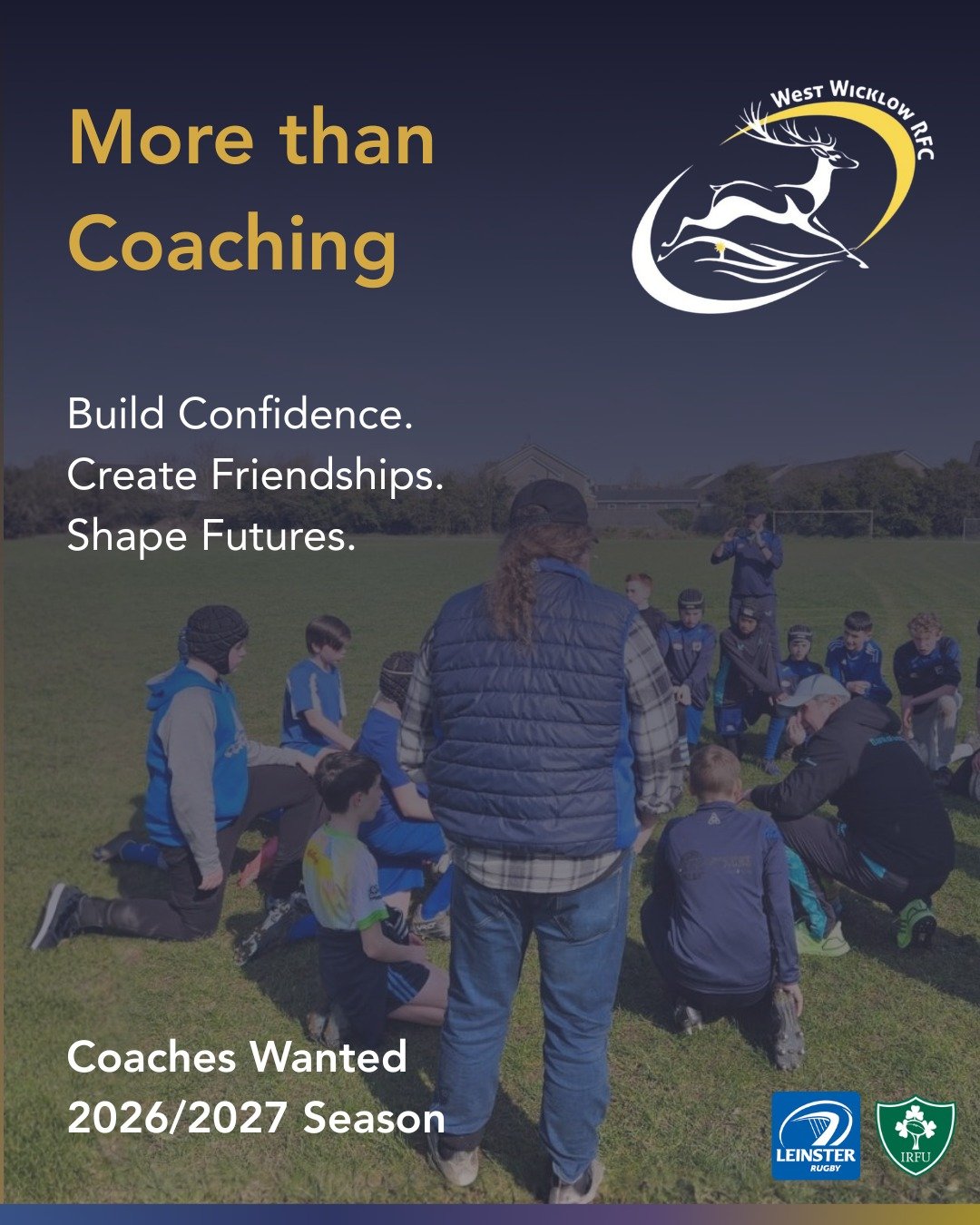 Coaching is about more than what happens on the pitch. 
Its about giving young players confidence, helping them create friendships and being someone they look up to. 
West Wicklow RFC is looking for coaches for the upcoming season across all our team