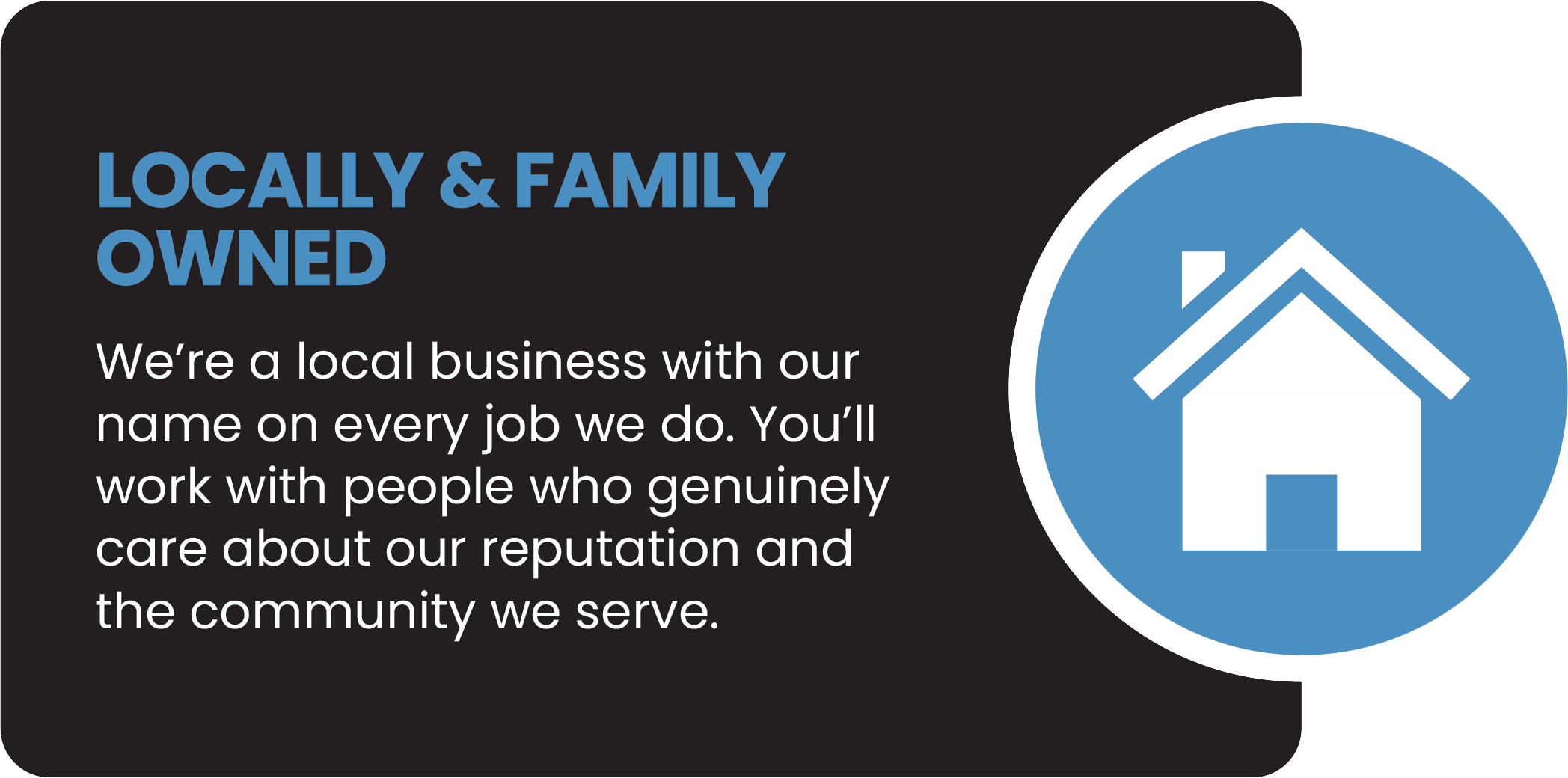 Text on a black background that reads 'Locally & Family Owned. We're a local business with our name on every job we do. You'll work with people who genuinely care about our reputation and the community we serve.' Next to the text is a blue circle with a white house icon inside.