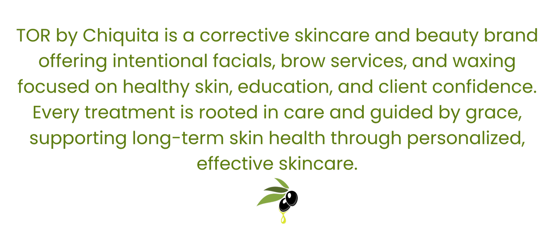 Text describing the skincare brand TOR by Chiquita, highlighting its focus on skincare and beauty treatments rooted in care and grace, supporting skin health through personalized and effective skincare, with a small logo of a leaf with a droplet at the bottom.