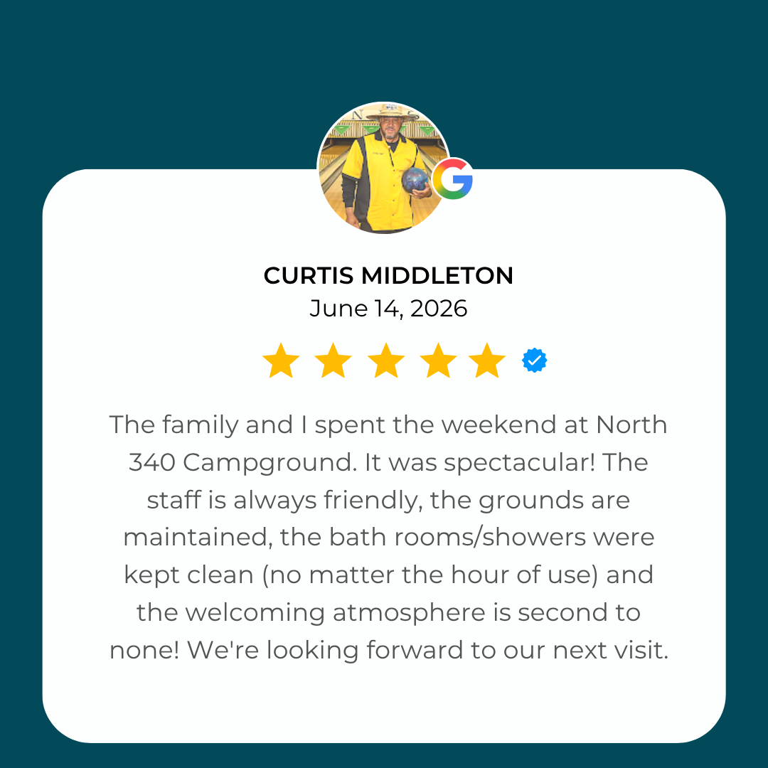 5-Star Google Review from Curtis Middleton: The family and I spent the weekend at North 340 Campground. It was spectacular! The staff is always friendly, the grounds are maintained, the bath rooms/showers were kept clean (no matter the hour of use)