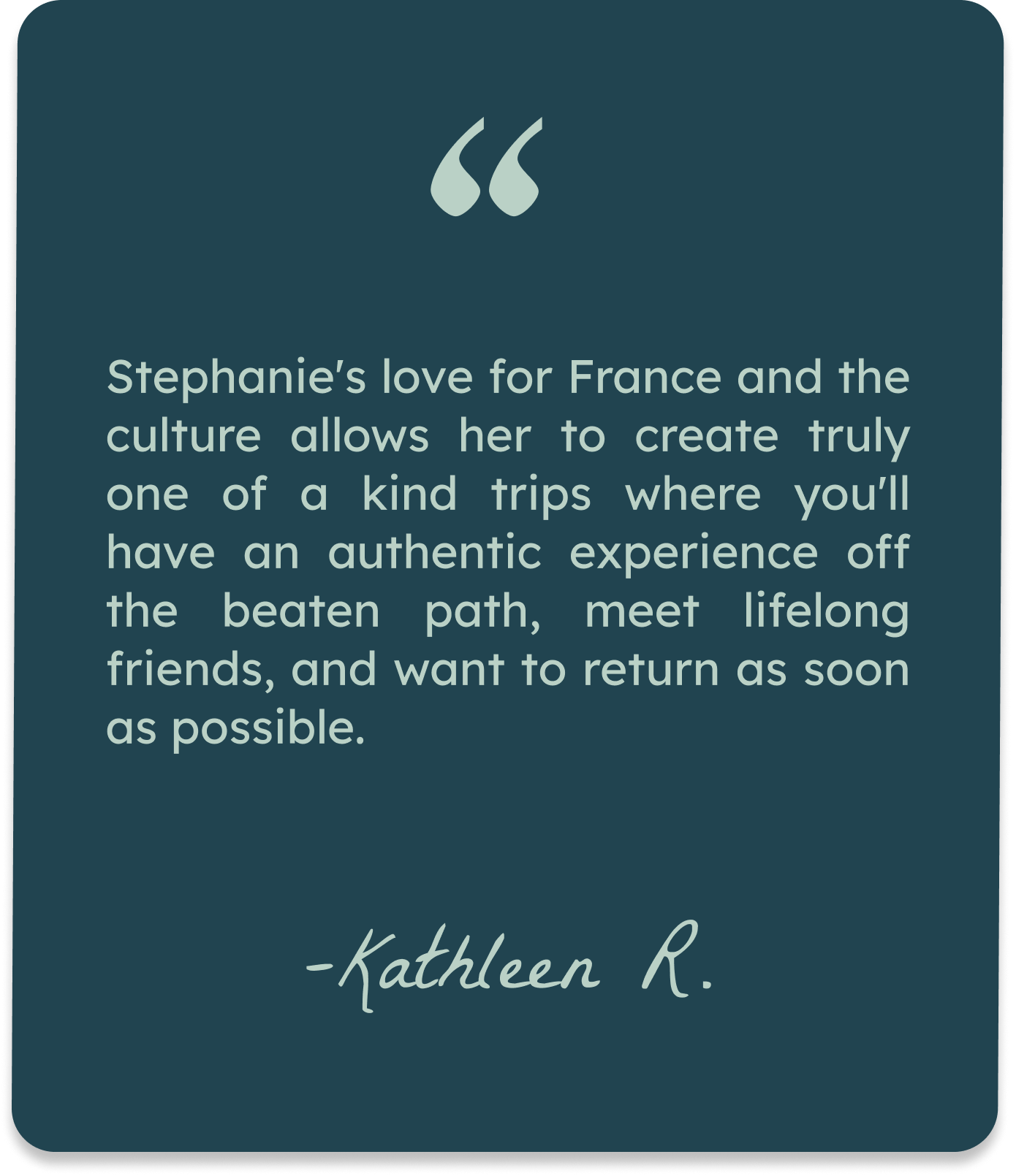 Quote card with teal background and white text that reads: "Stephanie's love for France and the culture allows her to create truly one of a kind trips where you'll have an authentic experience off the beaten path, meet lifelong friends, and want to return as soon as possible." Signature at the bottom: "-Kathleen R."