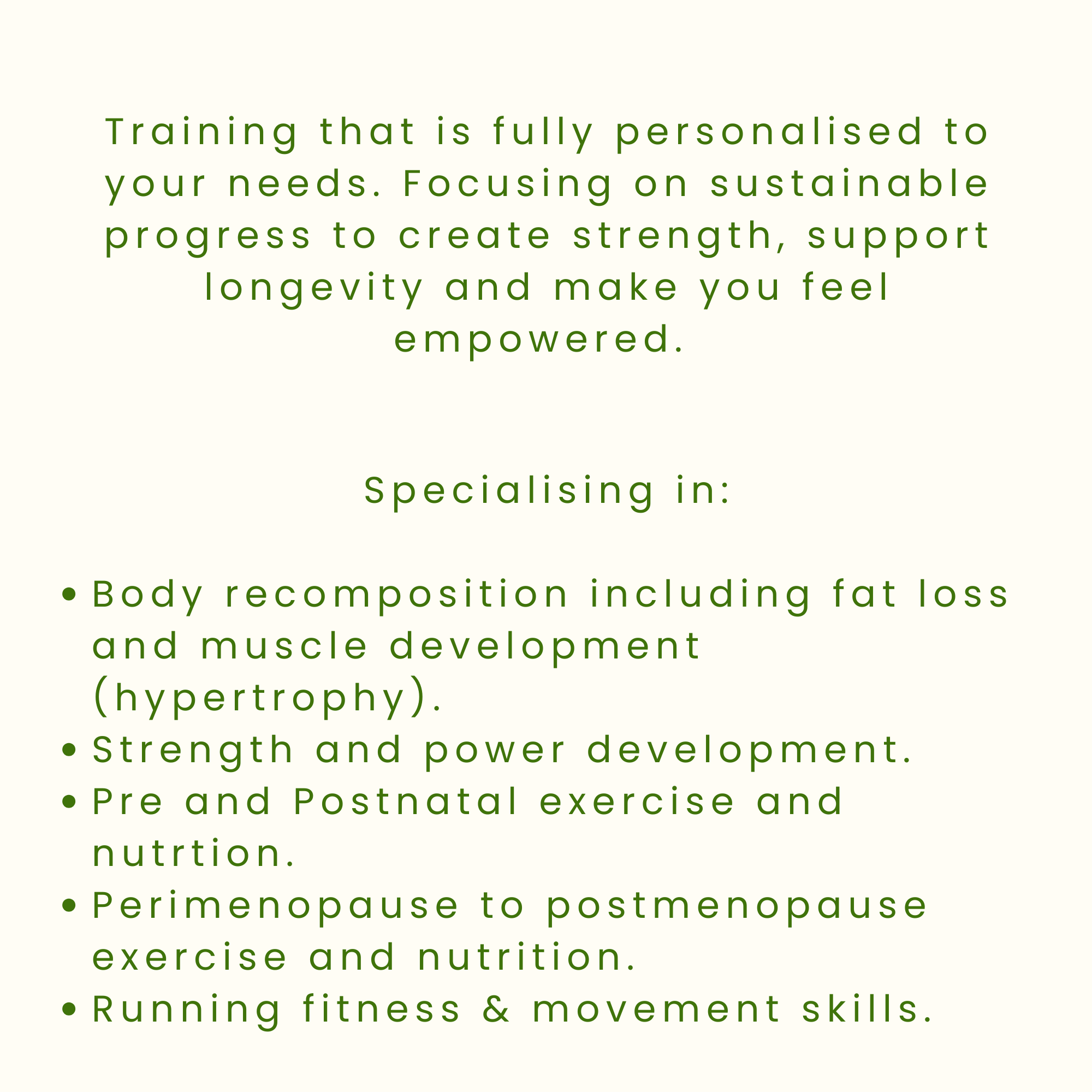 An image that shows the text: Training that is fully personalised to your needs. Focusing on sustainable progress to create strength, support longevity and make you feel empowered. Specialising in: recomposition, perimenopause to menopause