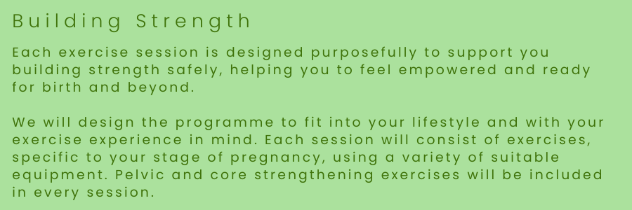 Each exercise session is designed purposefully to support you building strength safely, helping you to feel empowered and ready for birth and 
We will design the programme to fit into your lifestyle and with your exercise experience in mind.