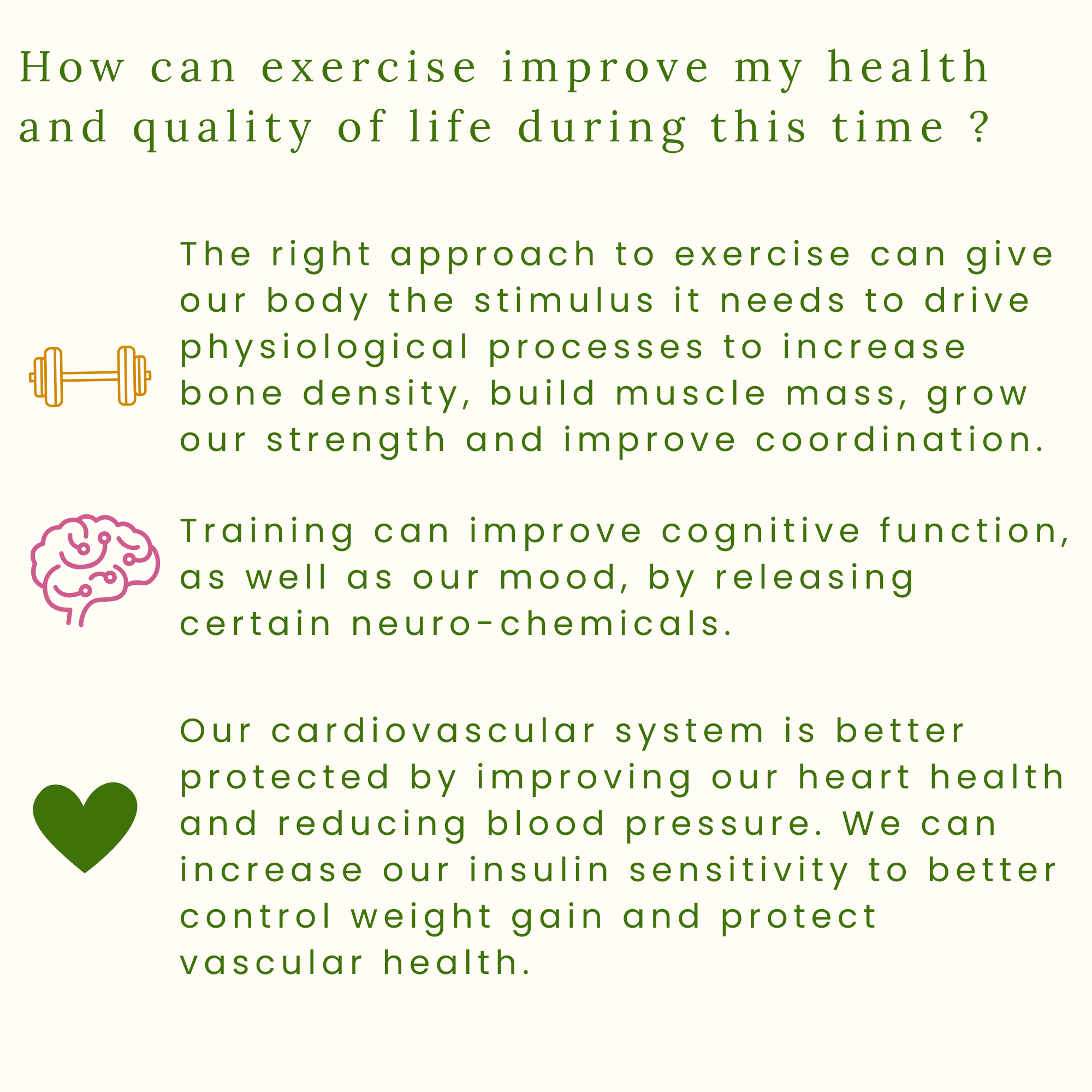 How can exercise improve my health and quality of life during this time ? Exercise can give our body the stimulus it needs to drive physiological processes to increase bone density, build muscle mass, grow our strength and improve coordination.