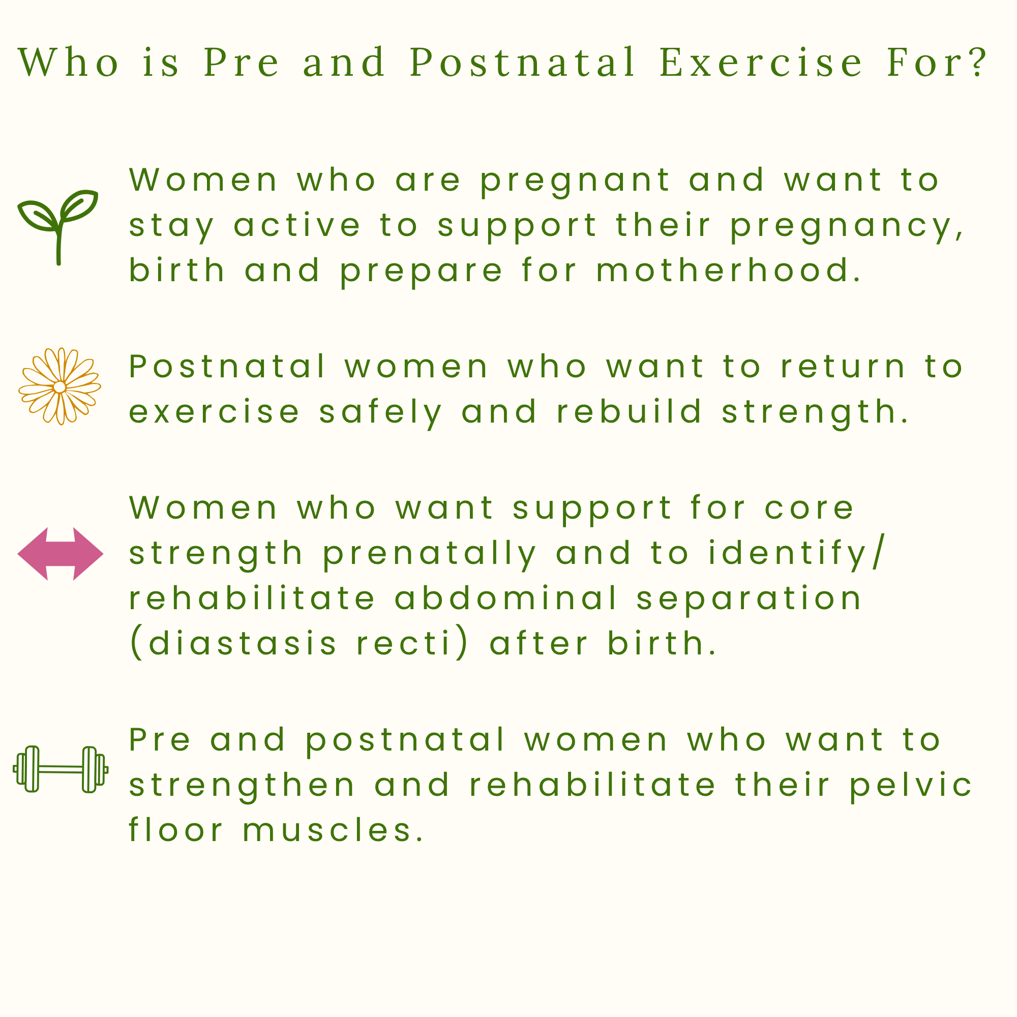 Who is pre and postnatal exercise for? Women who are pregnant and want to stay active to support their pregnancy, birth and prepare for motherhood. Women who want support for core strength prenatally and to identify/ rehabilitate abdominal separation
