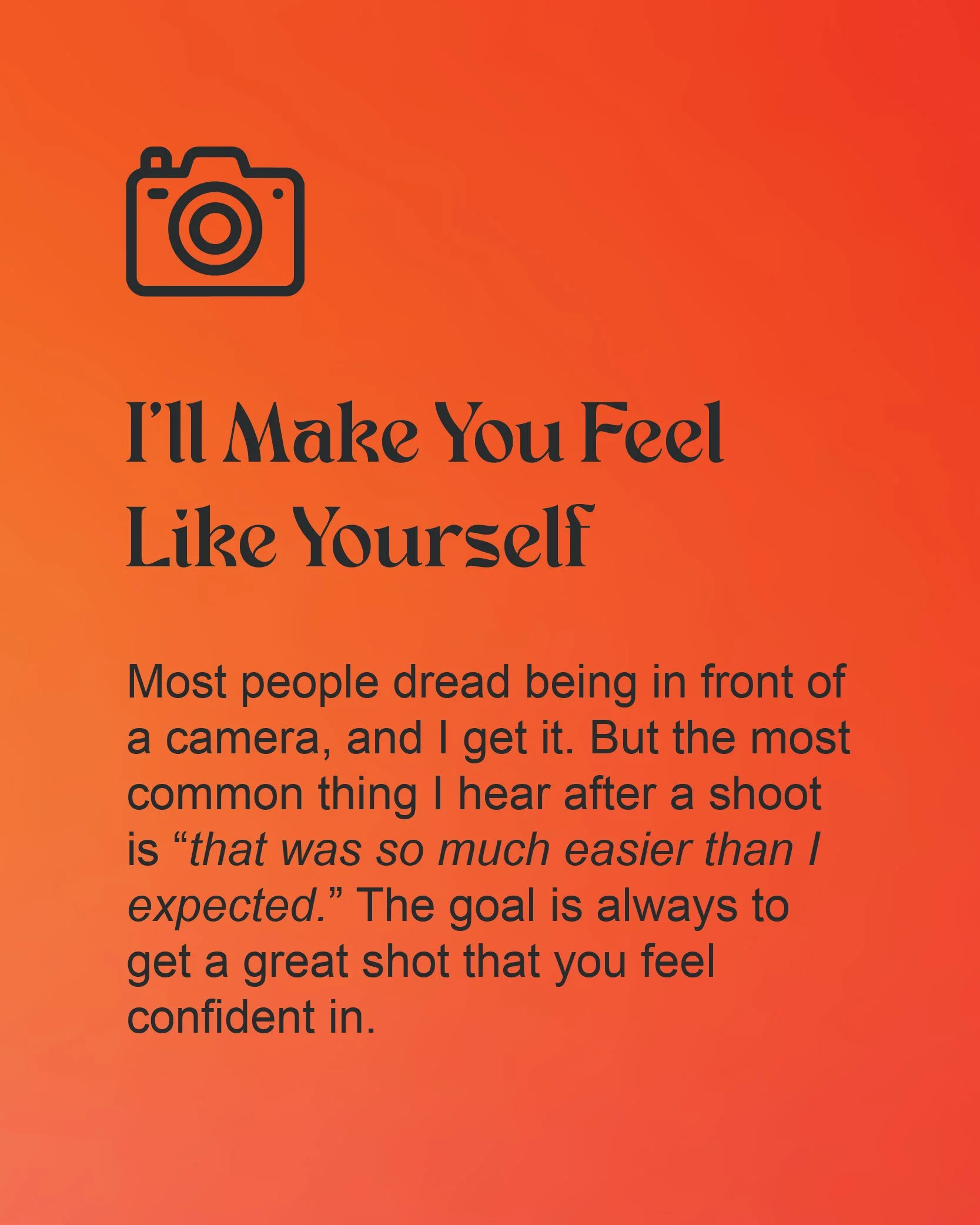 A graphic stating Most people dread being in front of the camera, and I get it. But the most common thing I hear after a shoot is "that was so much easier than I expected." The goal is always to get a great shot that you feel confident in.