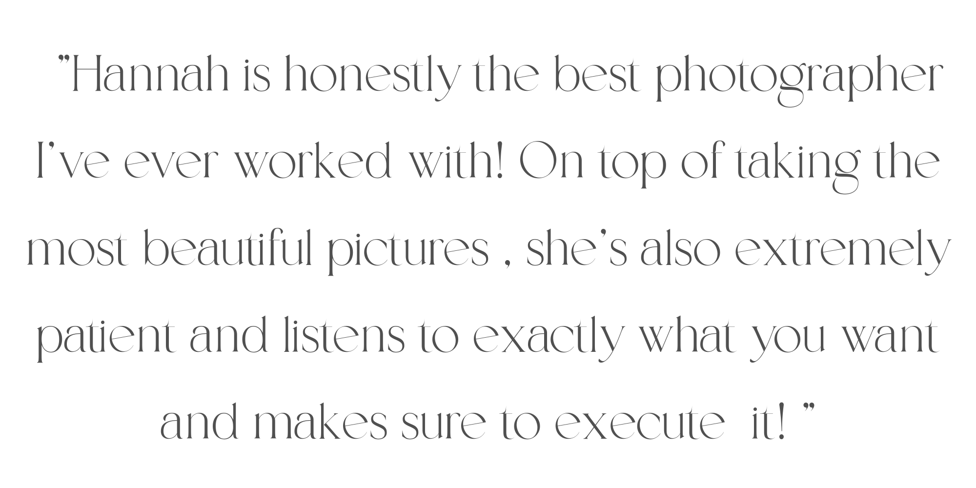 Quote: 'Hannah is honestly the best photographer I’ve ever worked with! On top of taking the most beautiful pictures, she’s also extremely patient and listens to exactly what you want and makes sure to execute it.'