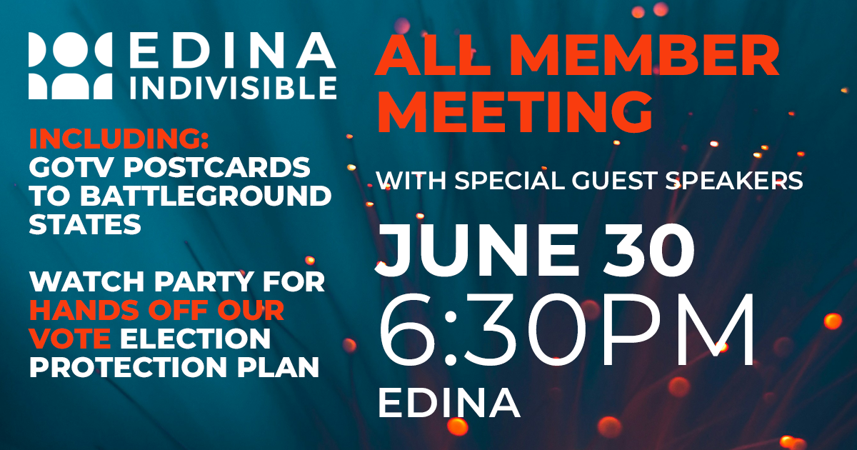 Edina Indivisible All Member meeting with special guest speakers. June 20, 6:30pm. Edina. Including: GOTV postcards to battleground states, and Watch Party for Hands Off Our Vote election protection plan