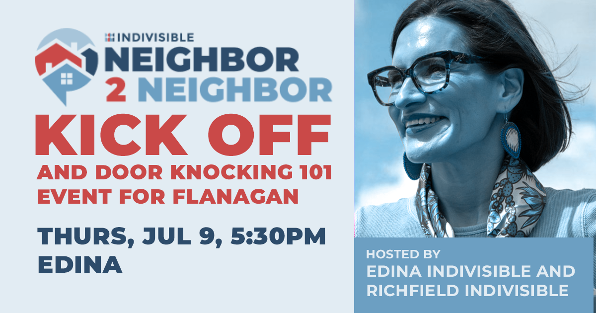 Indivisible Neighbor 2 Neighbor Kick off and door knocking 101 event for Flanagan. Thursday, Jul 9, 5:30pm, Edina. Hosted by Edina Indivisible and Richfield Indivisible