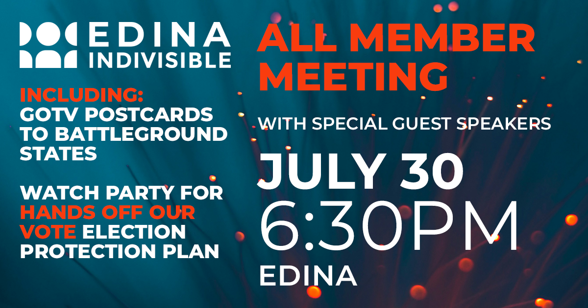 Edina Indivisible All Member meeting with special guest speakers. June 20, 6:30pm. Edina. Including: GOTV postcards to battleground states, and Watch Party for Hands Off Our Vote election protection plan