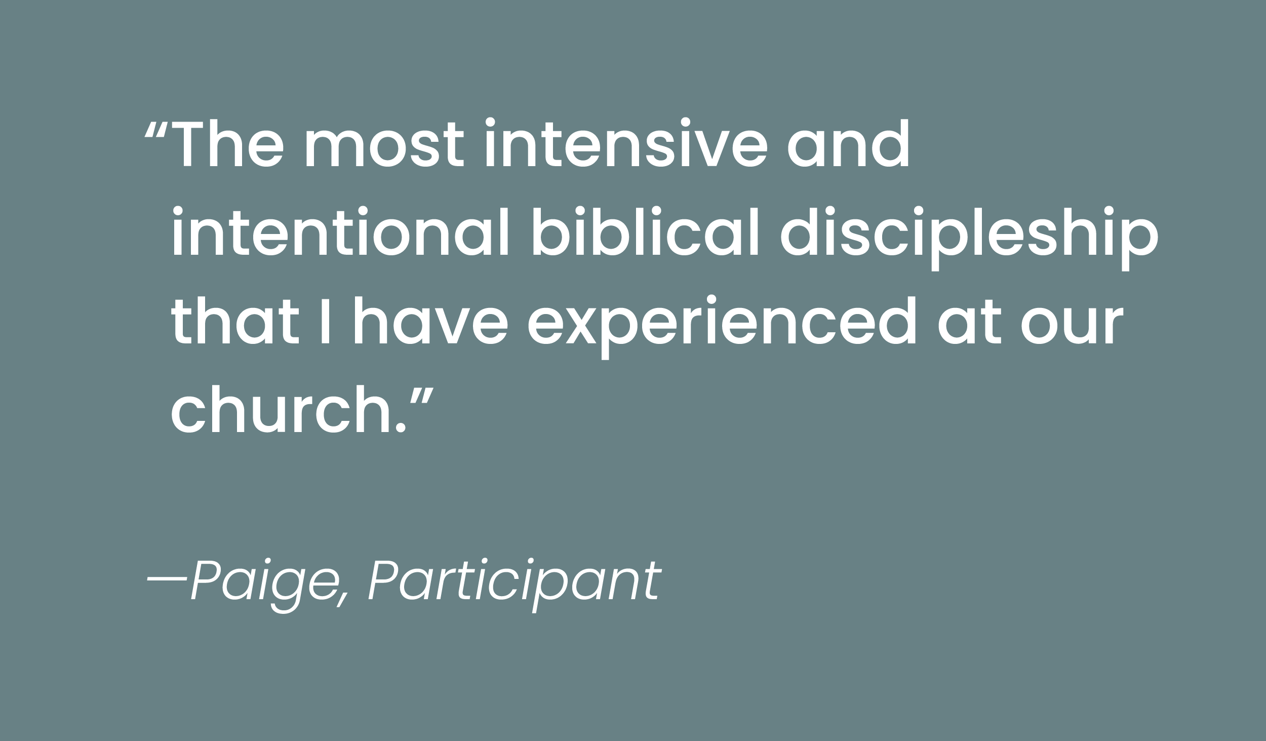 Quote by Paige, Participant: "The most intensive and intentional biblical discipleship that I have experienced at our church."