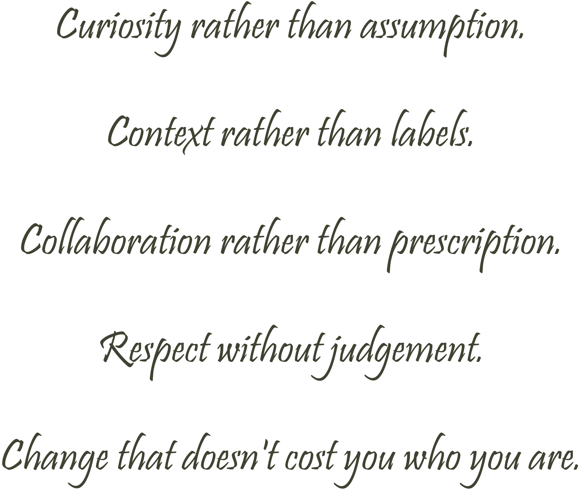 WHAT GUIDES MY COUNSELLING AND PSYCHOTHERAPY WORK? Curiosity rather than assumption. Context rather than labels. Collaboration rather than prescription. Respect without judgement. Change that doesn't cost you who you are.