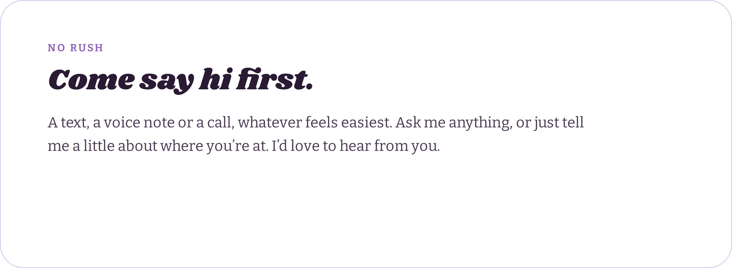 Text on a website page with purple text that says "NO RUSH" and bold black text that says "Come say hi first." Below it, smaller purple text reads, "A text, a voice note or a call, whatever feels easiest. Ask me anything, or just tell me a little about where you’re at. I’d love to hear from you." The background is light purple with rounded corners.