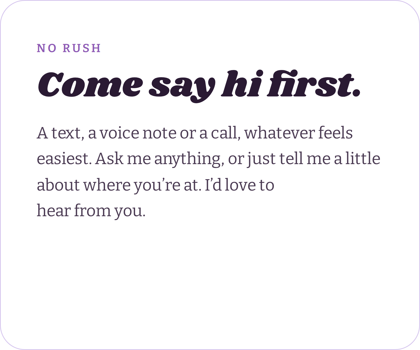 A sign with the words "NO RUSH" in purple at the top, followed by bold black text "Come say hi first." Below is smaller purple text that reads, "A text, a voice note or a call, whatever feels easiest. Ask me anything, or just tell me a little about where you're at. I'd love to hear from you."