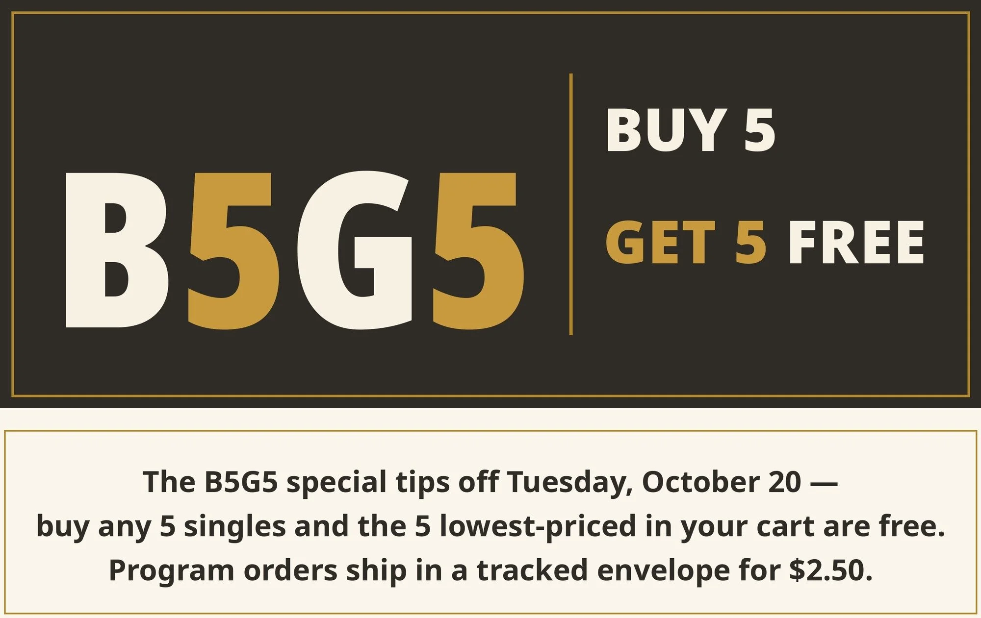 B5G5 — Buy 5 Get 5 Free. The B5G5 special tips off Tuesday October 20 — buy any 5 singles and the 5 lowest-priced in your cart are free. Program orders ship in a tracked envelope for $2.50.