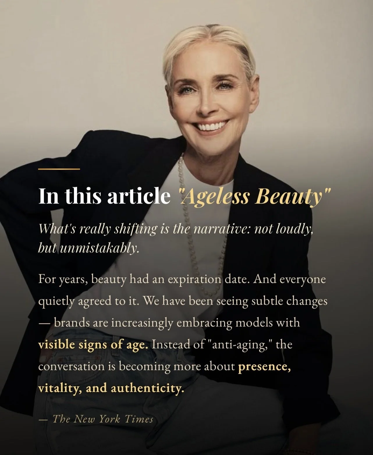 In The New York Times piece &ldquo;Ageless Beauty,&rdquo; as older women emerge not as exceptions but as central figures within the industry&rsquo;s visual and cultural narrative. This shift reframes aging from something to resist into something that