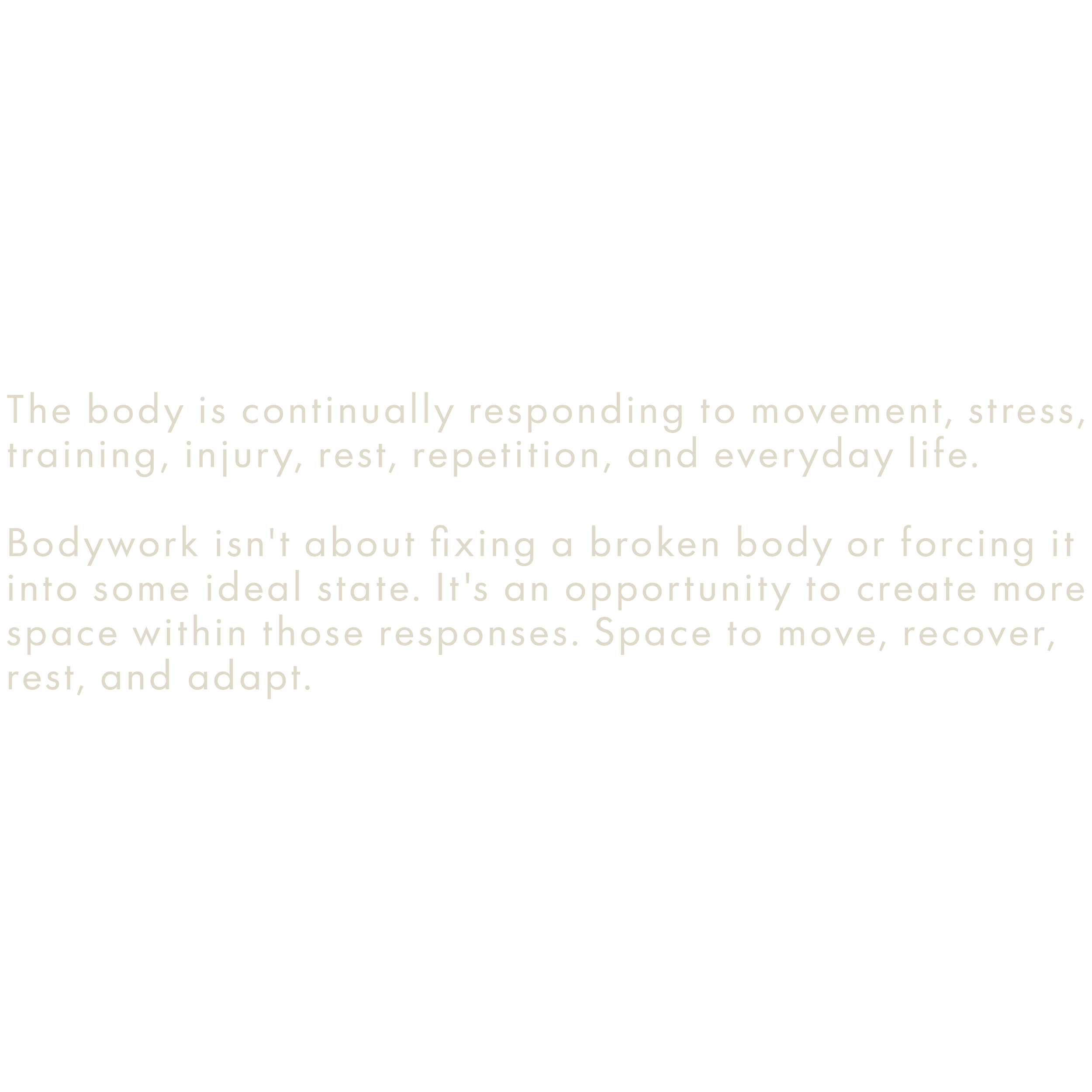 Text on a black background states, "The body is continually responding to movement, stress, training, injury, rest, repetition, and everyday life. Bodywork isn't about fixing a broken body or forcing it into some ideal state. It's an opportunity to create more space within those responses. Space to move, recover, rest, and adapt."