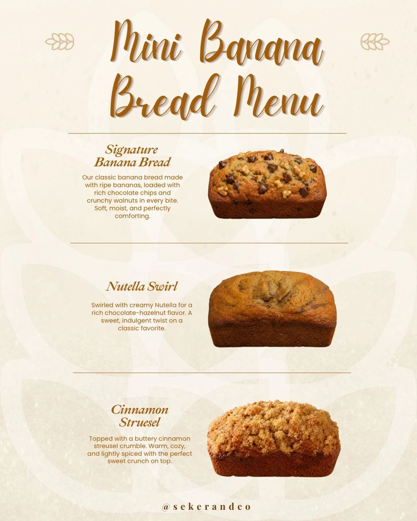Meet our mini banana breads.

Soft, moist, and baked in three comforting flavors, each mini loaf is the perfect little treat for sharing, gifting, or enjoying all to yourself.

Signature Banana Bread
Nutella Swirl
Cinnamon Streusel

Which flavor will