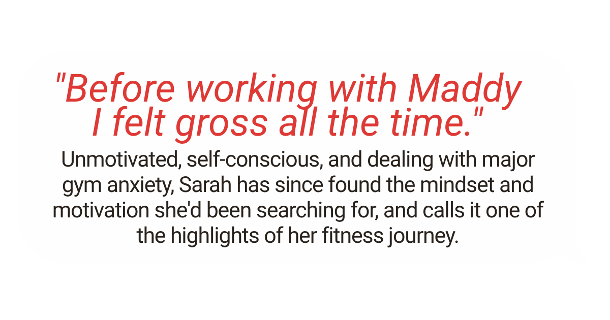Quote: "Before working with Maddy I felt gross all the time."  Description of Sarah's fitness journey, overcoming gym anxiety to find motivation.