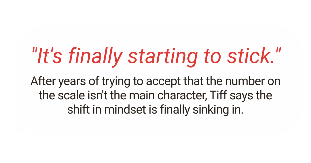Quote bubble with the text: "It's finally starting to stick." Followed by a paragraph explaining that after years of trying to accept that the number on the scale isn't the main character, Tiff says the shift in mindset is finally sinking in.