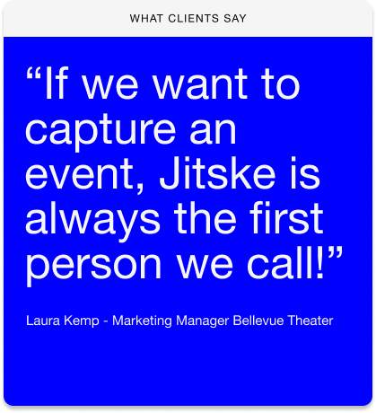 "If we want to capture an event, Jitske is always the first person we call!" Laura kemp- Marketing Manager Bellevue Theater