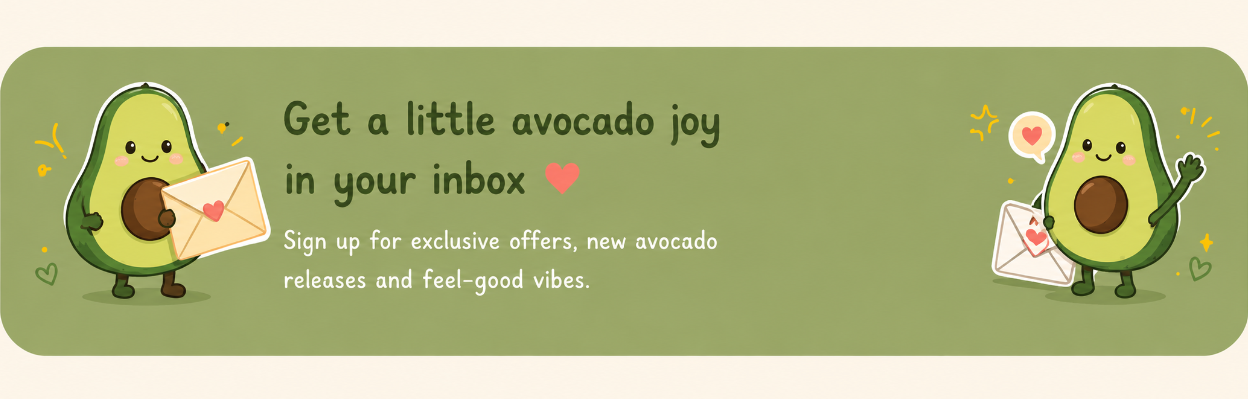 A digital illustration featuring two cute cartoon avocados holding envelopes with hearts, surrounded by small hearts and sparkles, on a green background. The text reads: "Get a little avocado joy in your inbox" and "Sign up for exclusive offers, new avocado releases and feel-good vibes."